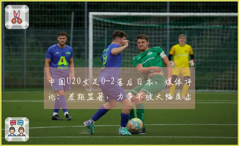 中国U20女足0-2落后日本，媒体评论：差距显著，力争不被大幅度击败
