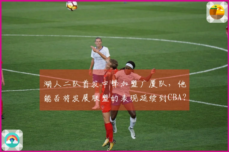 湖人二队首发中锋加盟广厦队，他能否将发展联盟的表现延续到CBA？