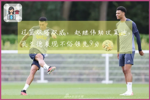 辽篮双塔双威，赵继伟助攻莱迪，莫兰德表现不俗领先9分