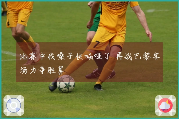 比赛中我嗓子快喊哑了 再战巴黎客场力争胜算