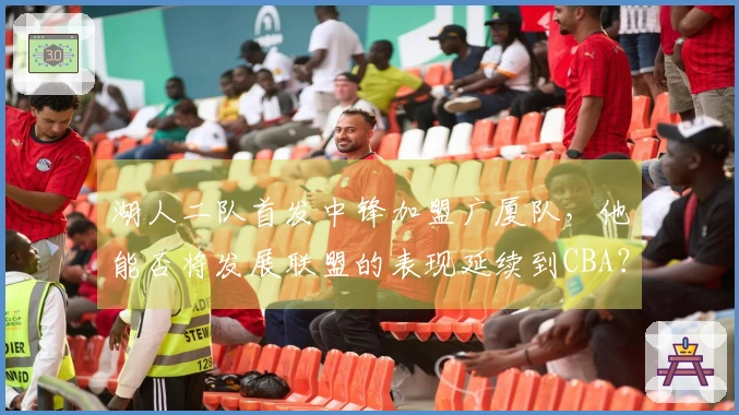 湖人二队首发中锋加盟广厦队，他能否将发展联盟的表现延续到CBA？