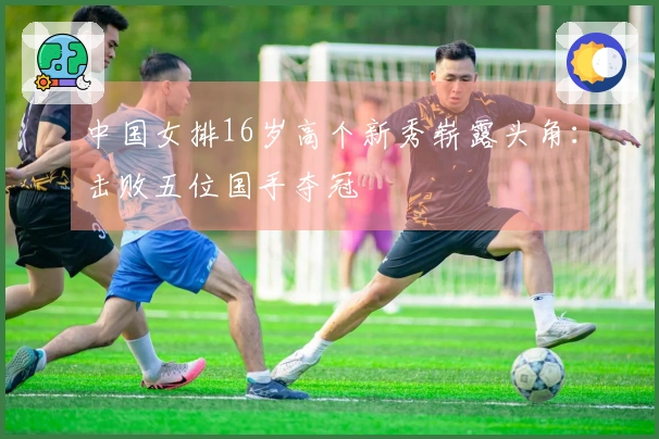 中国女排16岁高个新秀崭露头角：击败五位国手夺冠