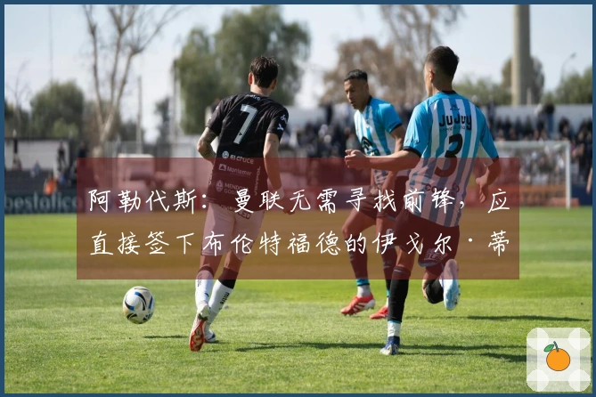 阿勒代斯：曼联无需寻找前锋，应直接签下布伦特福德的伊戈尔·蒂亚戈
