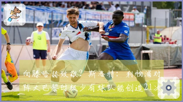 向滕哈赫致敬？斯洛特：利物浦对阵大巴黎时极少有球队能创造21次机会
