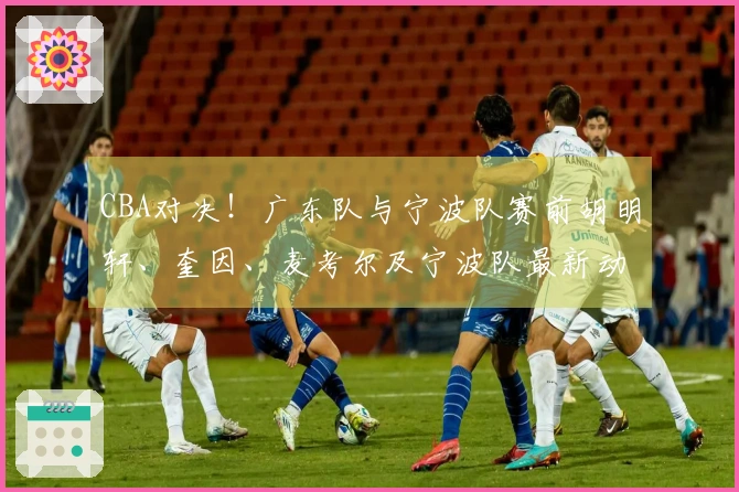 CBA对决！广东队与宁波队赛前胡明轩、奎因、麦考尔及宁波队最新动态分享