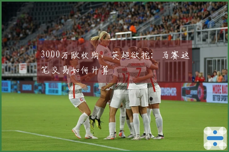 3000万欧收购，英超欲挖：马赛这笔交易如何计算