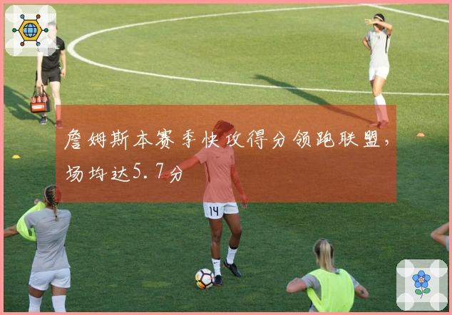 詹姆斯本赛季快攻得分领跑联盟，场均达5.7分