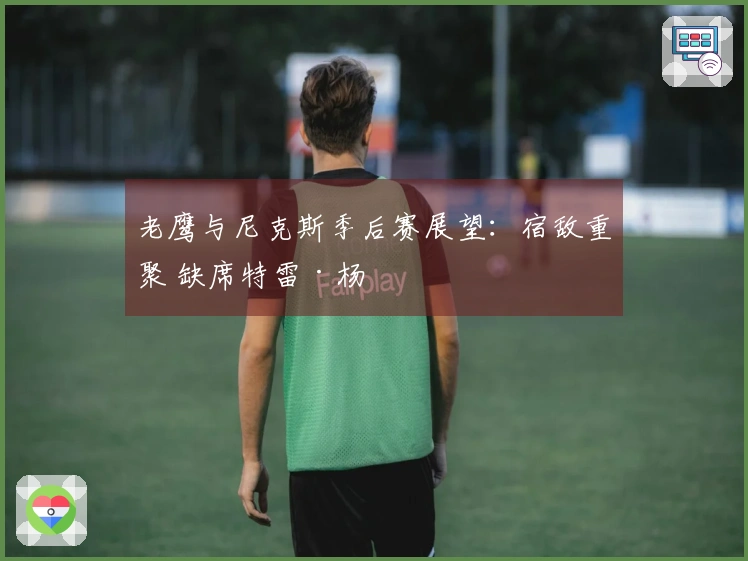 老鹰与尼克斯季后赛展望：宿敌重聚 缺席特雷·杨