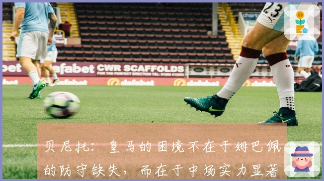 贝尼托：皇马的困境不在于姆巴佩的防守缺失，而在于中场实力显著下降