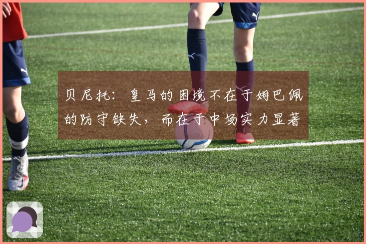 贝尼托：皇马的困境不在于姆巴佩的防守缺失，而在于中场实力显著下降
