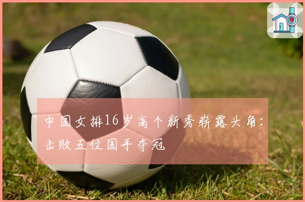 中国女排16岁高个新秀崭露头角：击败五位国手夺冠