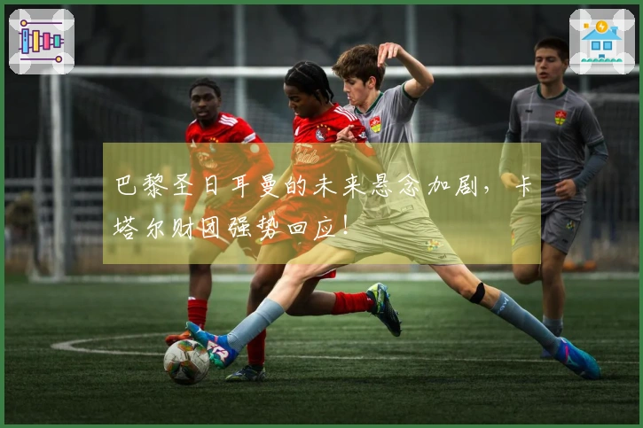 巴黎圣日耳曼的未来悬念加剧，卡塔尔财团强势回应！