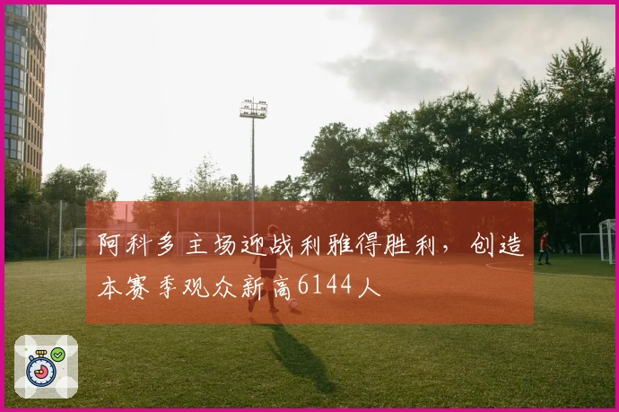 阿科多主场迎战利雅得胜利，创造本赛季观众新高6144人