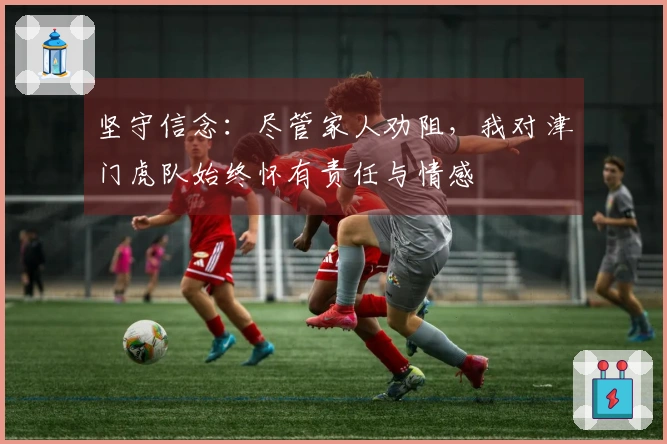 坚守信念：尽管家人劝阻，我对津门虎队始终怀有责任与情感