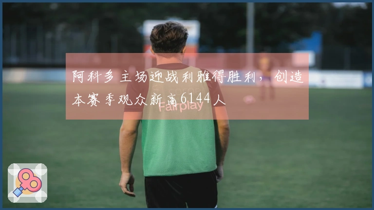 阿科多主场迎战利雅得胜利，创造本赛季观众新高6144人