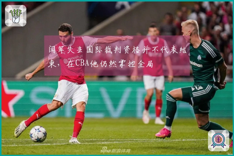 闫军失去国际裁判资格并不代表结束，在CBA他仍然掌控全局